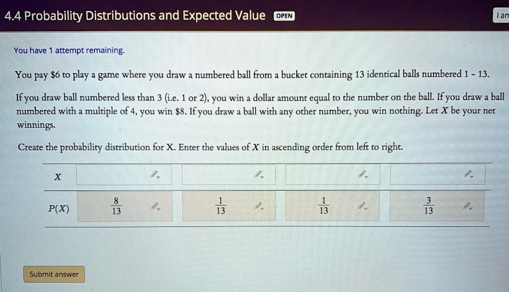 4.4 Probability Distributions and Expected Value
You have 1 attempt remaining.
You pay 6 to play a game where you draw a numbered ball from a bucket containing 13 identical balls numbered 1 - 13.
If you draw ball numbered less than 3 (i.e. 1 or 2), you win a dollar amount equal to the number on the ball. If you draw a ball
numbered with a multiple of 4, you win8. If you draw a ball with any other number, you win nothing. Let X be your net
winnings.
Create the probability distribution for X. Enter the values of X in ascending order from left to right.
X
P(X)
8/13
1/13
1/13
3/13