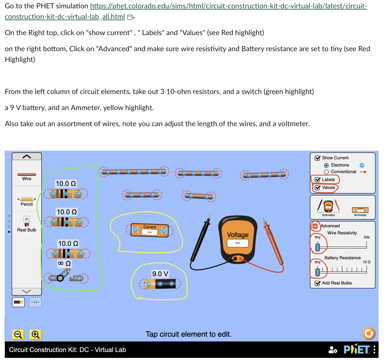 Go to the PHET simulation https://phet.colorado.edu/sims/html/circuit-construction-kit-dc-virtual-lab/latest/circuit-construction-kit-dc-virtual-laball.html

On the Right top, click on "show current" , " Labels" and "Values" (see Red highlight)
on the right bottom, Click on "Advanced" and make sure wire resistivity and Battery resistance are set to tiny (see Red Highlight)

From the left column of circuit elements, take out 3 10-ohm resistors, and a switch (green highlight)
a 9 V battery, and an Ammeter, yellow highlight.
Also take out an assortment of wires, note you can adjust the length of the wires, and a voltmeter.

Tap circuit element to edit.

Circuit Construction Kit: DC - Virtual Lab