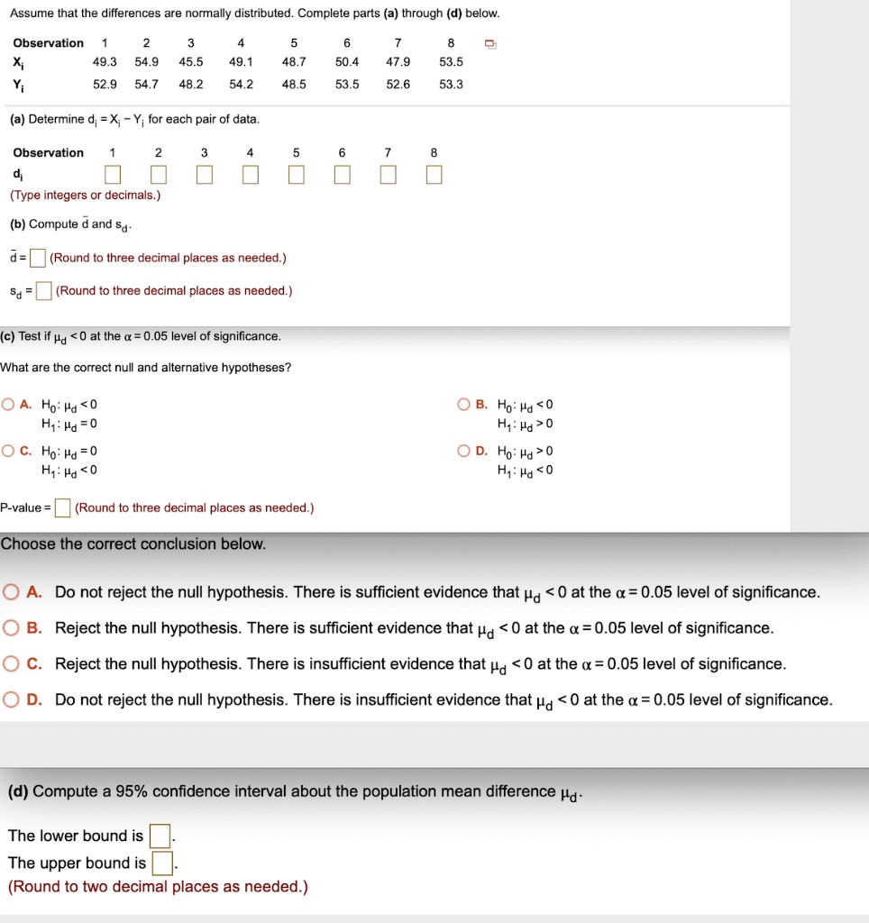 Assume that the differences are normally distributed. Complete parts (a) through (d) below.

Observation 1 2 3 4 5 6 7 8
Xi 49.3 54.9 45.5 49.1 48.7 50.4 47.9 53.5
Yi 52.9 54.7 48.2 54.2 48.5 53.5 52.6 53.3

(a) Determine di = Xi - Yi for each pair of data.

Observation 1 2 3 4 5 6 7 8
di
(Type integers or decimals.)

(b) Compute d? and sd.

d? = (Round to three decimal places as needed.)
sd = (Round to three decimal places as needed.)

(c) Test if ?d < 0 at the ? = 0.05 level of significance.

What are the correct null and alternative hypotheses?

A. H0: ?d < 0, H1: ?d = 0
B. H0: ?d < 0, H1: ?d > 0
C. H0: ?d = 0, H1: ?d < 0
D. H0: ?d > 0, H1: ?d < 0

P-value = (Round to three decimal places as needed.)

Choose the correct conclusion below.

A. Do not reject the null hypothesis. There is sufficient evidence that ?d < 0 at the ? = 0.05 level of significance.
B. Reject the null hypothesis. There is sufficient evidence that ?d < 0 at the ? = 0.05 level of significance.
C. Reject the null hypothesis. There is insufficient evidence that ?d < 0 at the ? = 0.05 level of significance.
D. Do not reject the null hypothesis. There is insufficient evidence that ?d < 0 at the ? = 0.05 level of significance.

(d) Compute a 95% confidence interval about the population mean difference ?d.

The lower bound is .
The upper bound is .
(Round to two decimal places as needed.)