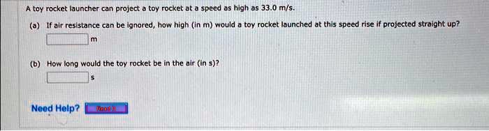 A toy rocket launcher can project a toy rocket at a speed as high as 33.0 m/s.
(a) If air resistance can be ignored, how high (in m) would a toy rocket launched at this speed rise if projected straight up?
(b) How long would the toy rocket be in the air (in s)?