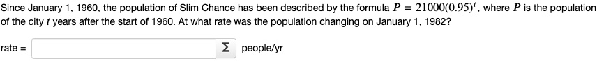 Since January 1, 1960, the population of Slim Chance has been described by the formula P = 21000(0.95)^t, where P is the population of the city t years after the start of 1960. At what rate was the population changing on January 1, 1982?
rate = ?? people/yr