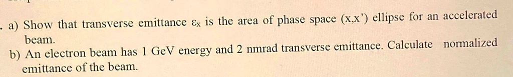 a) Show that transverse emittance  is the area of phase space (x, x') ellipse for an accelerated beam.
b) An electron beam has 1 GeV energy and 2 nmrad transverse emittance. Calculate normalized emittance of the beam.