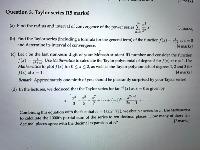 Question 3. Taylor series (15 marks)

(a) Find the radius and interval of convergence of the power series sumn=0^infty fracn^22^n x^n. [3 marks]

(b) Find the Taylor series (including a formula for the general term) of the function f(x) = frac11+x at x = 0 and determine its interval of convergence. [4 marks]

(c) Let c be the last non-zero digit of your Monash student ID number and consider the function f(x) = frac1x^2 + c x. Use Mathematica to calculate the Taylor polynomial of degree 5 for f(x) at x = 1. Use Mathematica to plot f(x) for 0 le x le 2, as well as the Taylor polynomials of degrees 1, 2 and 3 for f(x) at x = 1. [4 marks]

Remark: Approximately one-ninth of you should be pleasantly surprised by your Taylor series!

(d) In the lectures, we deduced that the Taylor series for tan^-1(x) at x = 0 is given by

x - x^3/3 + x^5/5 - x^7/7 + cdots + (-1)^n+1 fracx^2n-12n-1 + cdots

Combining this equation with the fact that pi = 4	an^-1(1), we obtain a series for pi. Use Mathematica to calculate the 1000th partial sum of the series to ten decimal places. How many of those ten decimal places agree with the decimal expansion of pi? [2 marks]