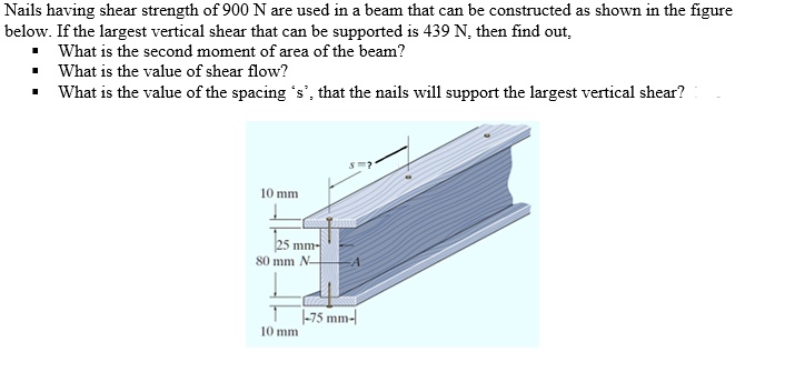 Nails having shear strength of 900 N are used in a beam that can be constructed as shown in the figure below. If the largest vertical shear that can be supported is 439 N, then find out,
• What is the second moment of area of the beam?
• What is the value of shear flow?
• What is the value of the spacing 's', that the nails will support the largest vertical shear?