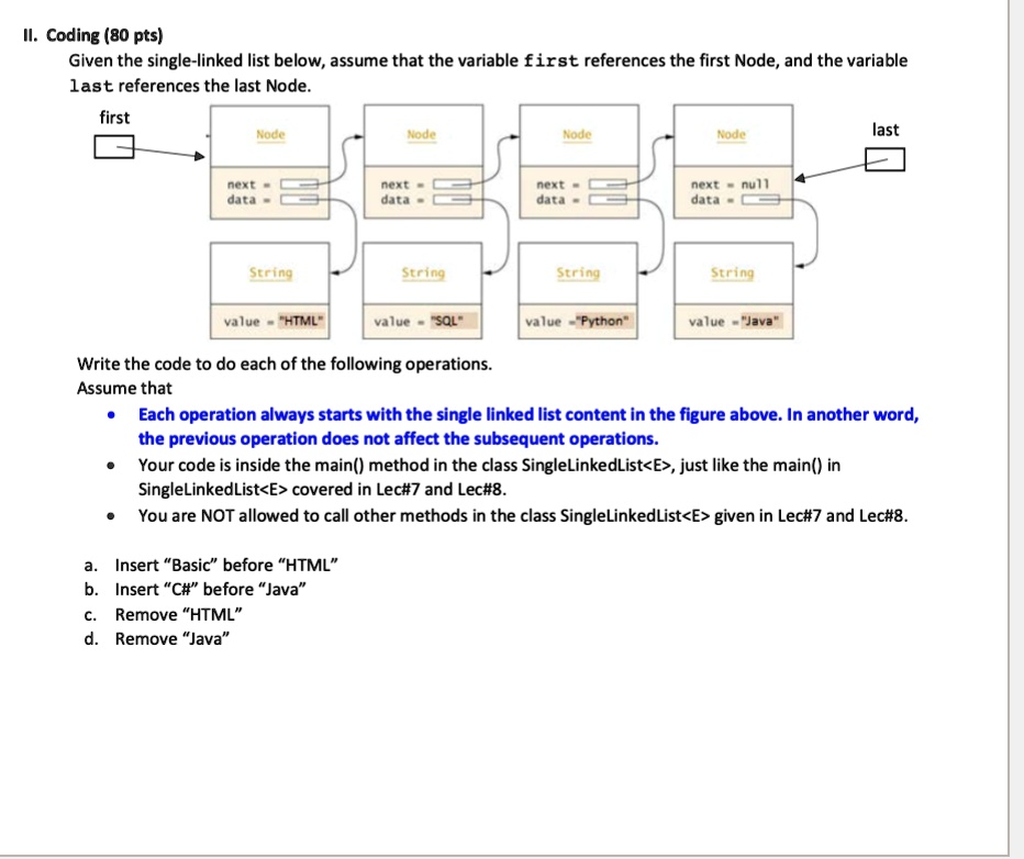 II. Coding (80 pts)
Given the single-linked list below, assume that the variable first references the first Node, and the variable
last references the last Node.
first
next
data
Node
Node
Node
Node
next
data
next
data
next
data
null
String
String
String
String
value = "HTML"
value = "SQL"
value = "Python"
value = "Java"
last
Write the code to do each of the following operations.
Assume that
• Each operation always starts with the single linked list content in the figure above. In another word,
the previous operation does not affect the subsequent operations.
• Your code is inside the main() method in the class SingleLinkedList<E>, just like the main() in
SingleLinkedList<E> covered in Lec#7 and Lec#8.
• You are NOT allowed to call other methods in the class SingleLinkedList<E> given in Lec#7 and Lec#8.
a. Insert "Basic" before "HTML"
b. Insert "C#" before "Java"
c. Remove "HTML"
d. Remove "Java"