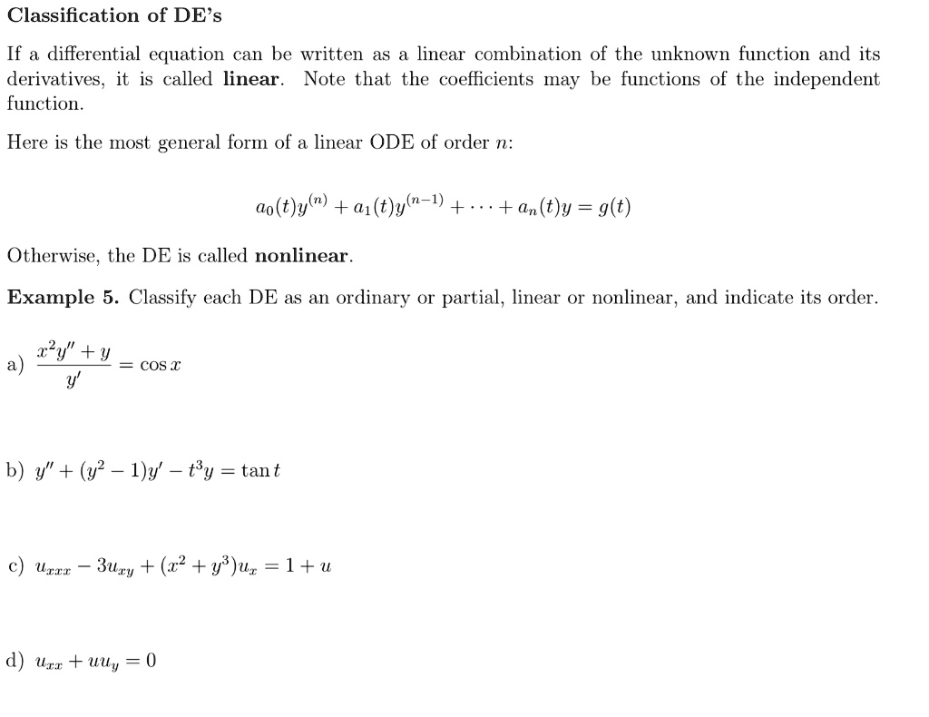 Classification of DE's
If a differential equation can be written as a linear combination of the unknown function and its derivatives, it is called linear. Note that the coefficients may be functions of the independent function.
Here is the most general form of a linear ODE of order n:
a0(t)y^(n) + a1(t)y^(n-1) + ... + an(t)y = g(t)
Otherwise, the DE is called nonlinear.
Example 5. Classify each DE as an ordinary or partial, linear or nonlinear, and indicate its order.
a) (x^2y” + y) / y' = cos x
b) y” + (y^2 - 1)y' - t^3y = tan t
c) uxxx - 3uxy + (x^2 + y^3)ux = 1 + u
d) uxx + uuy = 0