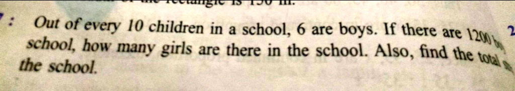 7: Out of every 10 children in a school, 6 are boys. If there are 1200 boys in a school, how many girls are there in the school. Also, find the total number of children in the school.