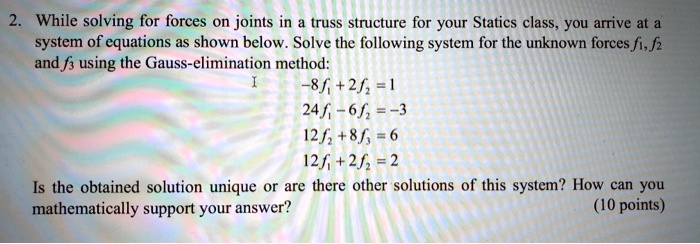 2. While solving for forces on joints in a truss structure for your Statics class, you arrive at a system of equations as shown below. Solve the following system for the unknown forces f1, f2 and f3 using the Gauss-elimination method:
-8f1 + 2f2 = 1
24f1 - 6f2 = -3
12f2 + 8f3 = 6
12f1 + 2f2 = 2
Is the obtained solution unique or are there other solutions of this system? How can you mathematically support your answer? (10 points)