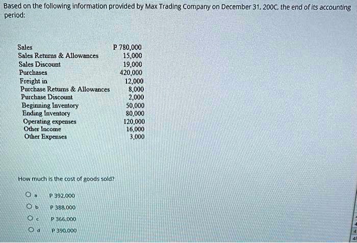 Based on the following information provided by Max Trading Company on December 31, 200C, the end of its accounting period:

Sales P 780,000
Sales Returns     Allowances 15,000
Sales Discount 19,000
Purchases 420,000
Freight in 12,000
Purchase Returns     Allowances 8,000
Purchase Discount 2,000
Beginning Inventory 50,000
Ending Inventory 80,000
Operating expenses 120,000
Other Income 16,000
Other Expenses 3,000

How much is the cost of goods sold?

a P 392,000
b P 388,000
c P 366,000
d P 390,000