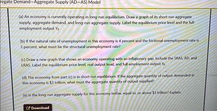 regate Demand-Aggregate Supply (AD-AS) Model
(a) An economy is currently operating in long-run equilibrium. Draw a graph of its short-run aggregate
supply, aggregate demand, and long-run aggregate supply. Label the equilibrium price level and the full-
employment output YF.
(b) If the natural rate of unemployment in this economy is 4 percent and the frictional unemployment rate is
3 percent, what must be the structural unemployment rate?
(c) Draw a new graph that shows an economy operating with an inflationary gap. Include the SRAS, AD, and
LRAS. Label the equilibrium price level, real output level, and full employment output YF.
(d) The economy from part (c) is in short-run equilibrium. If the aggregate quantity of output demanded in
this economy is 3 trillion, what must the aggregate quantity of output supplied?
(e) Is the long-run aggregate supply for this economy below, equal to, or above3 trillion? Explain.
Download