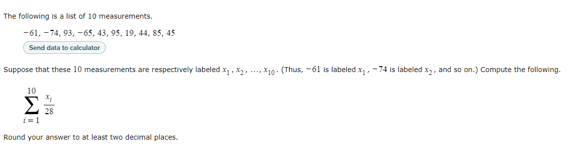 The following is a list of 10 measurements.
[
-61,-74,93,-65,43,95,19,44,85,45
]

Send data to calculator

Suppose that these 10 measurements are respectively labeled ( x1, x2, ldots, x10 ). (Thus, -61 is labeled ( x1 ), -74 is labeled ( x2 ), and so on.) Compute the following.
[
sumi=1^10 fracxi28
]

Round your answer to at least two decimal places.