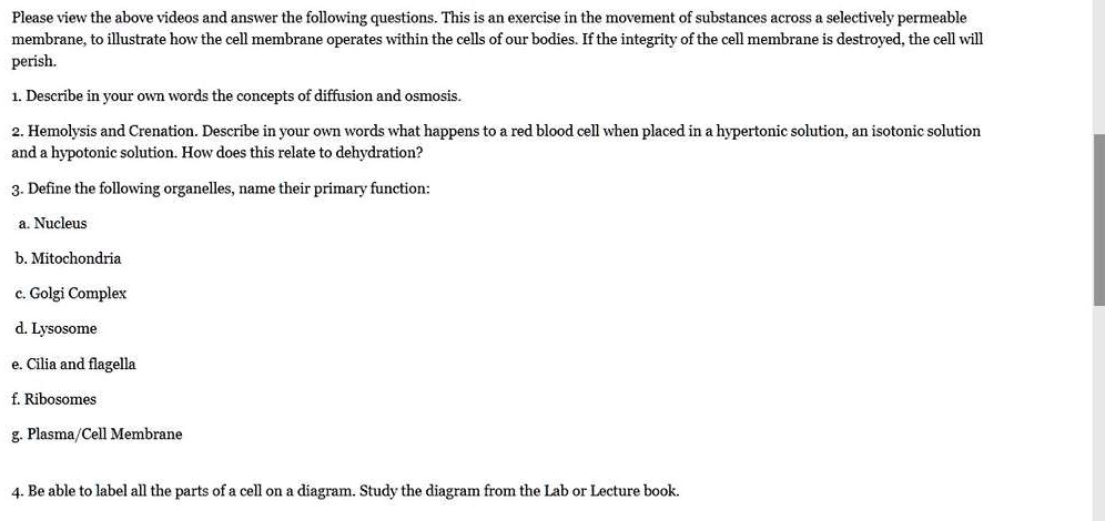 Please view the above videos and answer the following questions. This is an exercise in the movement of substances across a selectively permeable membrane, to illustrate how the cell membrane operates within the cells of our bodies. If the integrity of the cell membrane is destroyed, the cell will perish.
1. Describe in your own words the concepts of diffusion and osmosis.
2. Hemolysis and Crenation. Describe in your own words what happens to a red blood cell when placed in a hypertonic solution, an isotonic solution and a hypotonic solution. How does this relate to dehydration?
3. Define the following organelles, name their primary function:
a. Nucleus
b. Mitochondria
c. Golgi Complex
d. Lysosome
e. Cilia and flagella
f. Ribosomes
g. Plasma/Cell Membrane
4. Be able to label all the parts of a cell on a diagram. Study the diagram from the Lab or Lecture book.