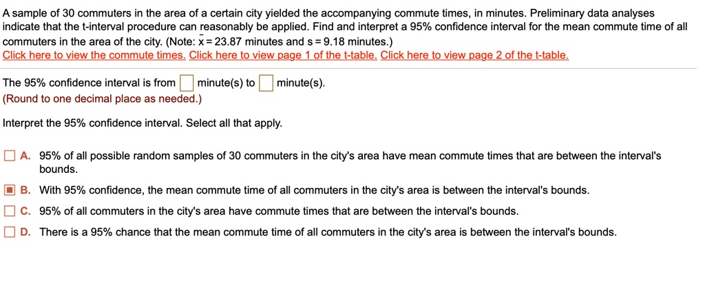 A sample of 30 commuters in the area of a certain city yielded the accompanying commute times, in minutes. Preliminary data analyses indicate that the t-interval procedure can reasonably be applied. Find and interpret a 95% confidence interval for the mean commute time of all commuters in the area of the city. (Note: x? = 23.87 minutes and s = 9.18 minutes.)
Click here to view the commute times. Click here to view page 1 of the t-table. Click here to view page 2 of the t-table.
The 95% confidence interval is from minute(s) to minute(s).
(Round to one decimal place as needed.)
Interpret the 95% confidence interval. Select all that apply.
A. 95% of all possible random samples of 30 commuters in the city's area have mean commute times that are between the interval's bounds.
B. With 95% confidence, the mean commute time of all commuters in the city's area is between the interval's bounds.
C. 95% of all commuters in the city's area have commute times that are between the interval's bounds.
D. There is a 95% chance that the mean commute time of all commuters in the city's area is between the interval's bounds.