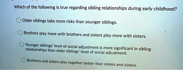 Which of the following is true regarding sibling relationships during early childhood?
Older siblings take more risks than younger siblings.
Brothers play more with brothers and sisters play more with sisters.
Younger siblings' level of social adjustment is more significant in sibling
relationships than older siblings' level of social adjustment.
Brothers and sisters play together better than sisters and sisters.