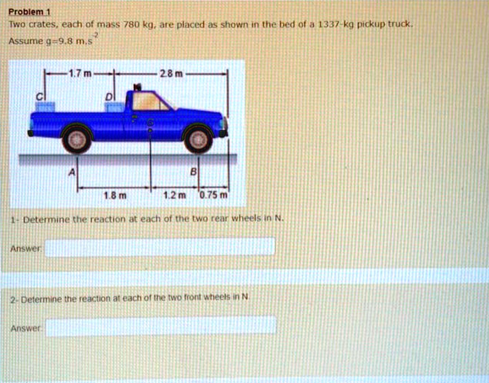 Problem 1
Two crates, each of mass 780 kg, are placed as shown in the bed of a 1337-kg pickup truck.
Assume g=9.8 m.s^-2
1.7 m 2.8 m
1.8 m 1.2 m 0.75 m
1- Determine the reaction at each of the two rear wheels in N.
2- Determine the reaction at each of the two front wheels in N.