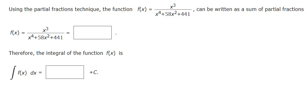 Using the partial fractions technique, the function f(x) = x^3 / (x^4 + 58x^2 + 441), can be written as a sum of partial fractions

f(x) = x^3 / (x^4 + 58x^2 + 441) = .

Therefore, the integral of the function f(x) is

? f(x) dx = + C.