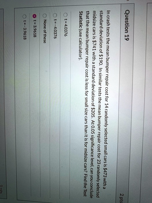 Question 19
In crash tests the mean bumper repair cost for 14 randomly selected small cars is 473 with a standard deviation of190. In similar tests the mean bumper repair cost for 23 randomly selected midsize cars is 741 with a standard deviation of205. At 0.05 significance level, can you conclude that the mean bumper repair cost is less for small size cars than it is for midsize cars? Find the Test Statistic (use calculator).
t = 4.0376
t = -4.0376
None of these
t = 3.9618
t = -3.9618