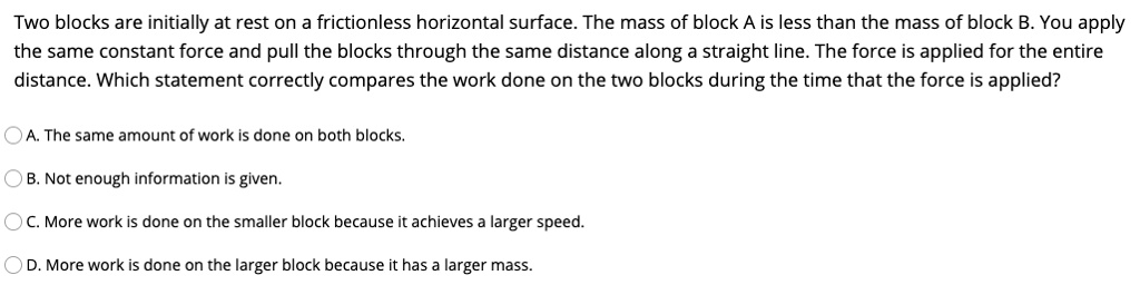 Two blocks are initially at rest on a frictionless horizontal surface. The mass of block A is less than the mass of block B. You apply the same constant force and pull the blocks through the same distance along a straight line. The force is applied for the entire distance. Which statement correctly compares the work done on the two blocks during the time that the force is applied?

A. The same amount of work is done on both blocks.
B. Not enough information is given.
C. More work is done on the smaller block because it achieves a larger speed.
D. More work is done on the larger block because it has a larger mass.