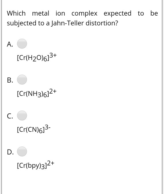 Which metal ion complex expected to be subjected to a Jahn-Teller distortion?

A. [Cr(H2O)6]3+

B. [Cr(NH3)6]2+

C. [Cr(CN)6]3-

D. [Cr(bpy)3]2+