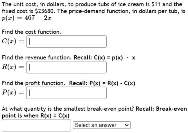 The unit cost, in dollars, to produce tubs of ice cream is 11 and the
fixed cost is23680. The price-demand function, in dollars per tub, is
p(x) = 467 - 2x

Find the cost function.
C(x) =

Find the revenue function. Recall: R(x) = p(x) * x
R(x) =

Find the profit function. Recall: P(x) = R(x) - C(x)
P(x) =

At what quantity is the smallest break-even point? Recall: Break-even
point is when R(x) = C(x)
Select an answer