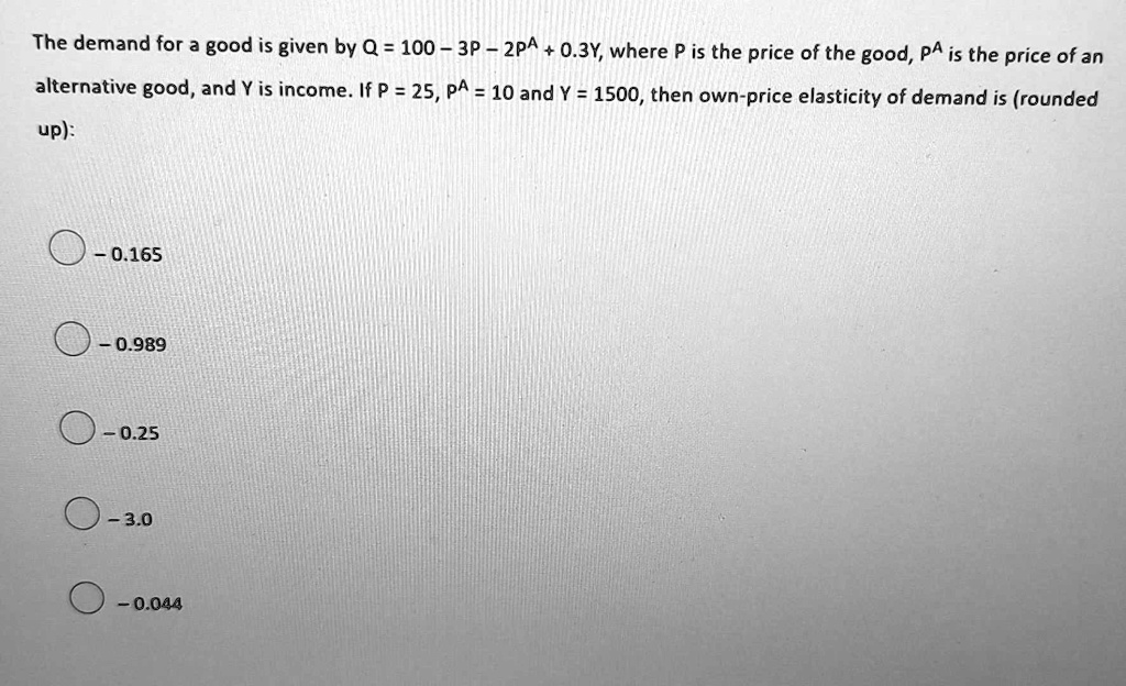 The demand for a good is given by Q = 100 - 3P - 2PA + 0.3Y, where P is the price of the good, PA is the price of an alternative good, and Y is income. If P = 25, PA = 10 and Y = 1500, then own-price elasticity of demand is (rounded up):
- 0.165
- 0.989
- 0.25
- 3.0
- 0.044