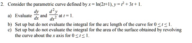 2. Consider the parametric curve defined by x = ln(2t+1), y = t^2 + 3t + 1.
a) Evaluate dy/dx and d^2y/dx^2 at t = 1.
b) Set up but do not evaluate the integral for the arc length of the curve for 0 ? t ? 1.
c) Set up but do not evaluate the integral for the area of the surface obtained by revolving the curve about the x axis for 0 ? t ? 1.