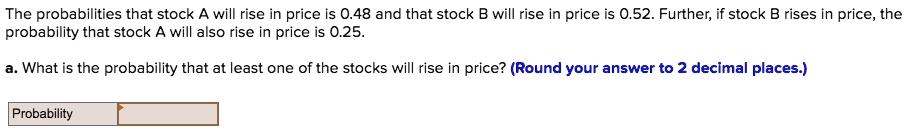 The probabilities that stock A will rise in price is 0.48 and that stock B will rise in price is 0.52. Further, if stock B rises in price, the probability that stock A will also rise in price is 0.25.
a. What is the probability that at least one of the stocks will rise in price? (Round your answer to 2 decimal places.)
Probability