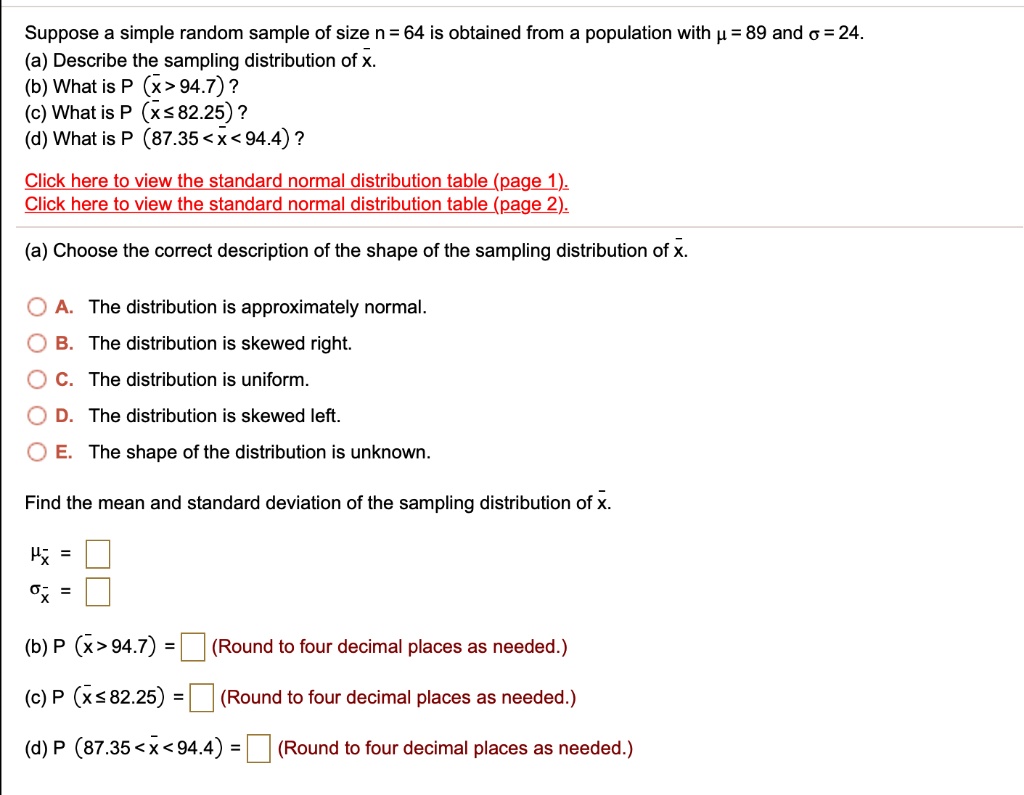 Suppose a simple random sample of size n = 64 is obtained from a population with ? = 89 and ? = 24.
(a) Describe the sampling distribution of x?.
(b) What is P (x? > 94.7) ?
(c) What is P (x? ? 82.25) ?
(d) What is P (87.35 < x? < 94.4) ?

Click here to view the standard normal distribution table (page 1).
Click here to view the standard normal distribution table (page 2).

(a) Choose the correct description of the shape of the sampling distribution of x?.

A. The distribution is approximately normal.
B. The distribution is skewed right.
C. The distribution is uniform.
D. The distribution is skewed left.
E. The shape of the distribution is unknown.

Find the mean and standard deviation of the sampling distribution of x?.

?x? = 
?x? = 

(b) P (x? > 94.7) = (Round to four decimal places as needed.)

(c) P (x? ? 82.25) = (Round to four decimal places as needed.)

(d) P (87.35 < x? < 94.4) = (Round to four decimal places as needed.)