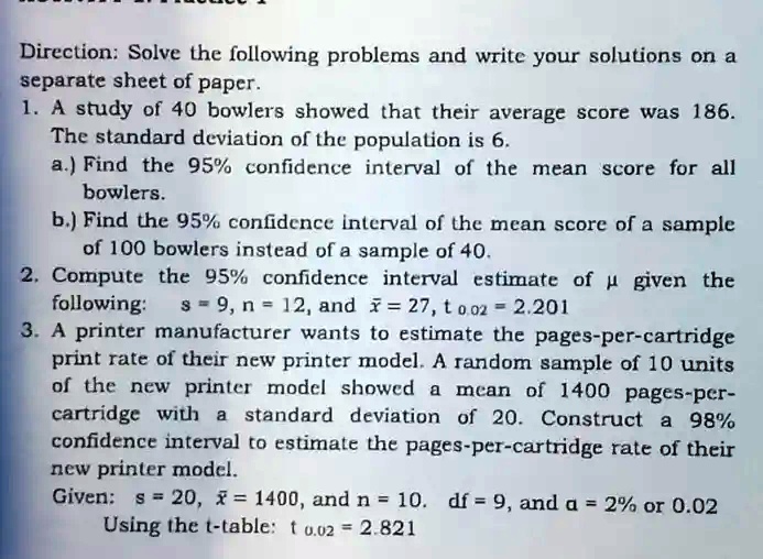 Direction: Solve the following problems and write your solutions on a separate sheet of paper.
1. A study of 40 bowlers showed that their average score was 186. The standard deviation of the population is 6.
a.) Find the 95% confidence interval of the mean score for all bowlers.
b.) Find the 95% confidence interval of the mean score of a sample of 100 bowlers instead of a sample of 40.
2. Compute the 95% confidence interval estimate of μ given the following: s = 9, n = 12, and x̅ = 27, t0.02 = 2.201
3. A printer manufacturer wants to estimate the pages-per-cartridge print rate of their new printer model. A random sample of 10 units of the new printer model showed a mean of 1400 pages-per-cartridge with a standard deviation of 20. Construct a 98% confidence interval to estimate the pages-per-cartridge rate of their new printer model.
Given: s = 20, x̅ = 1400, and n = 10. df = 9, and α = 2% or 0.02
Using the t-table: t0.02 = 2.821