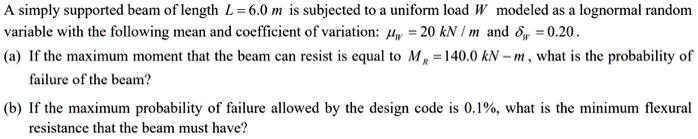 A simply supported beam of length L = 6.0 m is subjected to a uniform load W modeled as a lognormal random variable with the following mean and coefficient of variation: ?W = 20 kN / m and ?W = 0.20.
(a) If the maximum moment that the beam can resist is equal to MR = 140.0 kN - m, what is the probability of failure of the beam?
(b) If the maximum probability of failure allowed by the design code is 0.1%, what is the minimum flexural resistance that the beam must have?