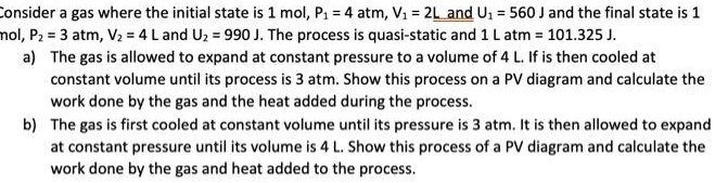 Consider a gas where the initial state is 1 mol, P? = 4 atm, V? = 2L and U? = 560 J and the final state is 1 mol, P? = 3 atm, V? = 4 L and U? = 990 J. The process is quasi-static and 1 L atm = 101.325 J.
a) The gas is allowed to expand at constant pressure to a volume of 4 L. If is then cooled at constant volume until its process is 3 atm. Show this process on a PV diagram and calculate the work done by the gas and the heat added during the process.
b) The gas is first cooled at constant volume until its pressure is 3 atm. It is then allowed to expand at constant pressure until its volume is 4 L. Show this process of a PV diagram and calculate the work done by the gas and heat added to the process.