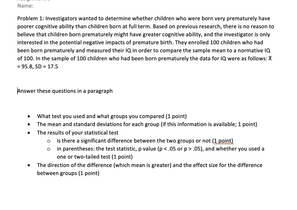 Name:

Problem 1: Investigators wanted to determine whether children who were born very prematurely have poorer cognitive ability than children born at full term. Based on previous research, there is no reason to believe that children born prematurely might have greater cognitive ability, and the investigator is only interested in the potential negative impacts of premature birth. They enrolled 100 children who had been born prematurely and measured their IQ in order to compare the sample mean to a normative IQ of 100. In the sample of 100 children who had been born prematurely the data for IQ were as follows: X = 95.8, SD = 17.5

Answer these questions in a paragraph

• What test you used and what groups you compared (1 point)
• The mean and standard deviations for each group (if this information is available; 1 point)
• The results of your statistical test
    o is there a significant difference between the two groups or not (1 point)
    o in parentheses: the test statistic, p value (p < .05 or p > .05), and whether you used a one or two-tailed test (1 point)
• The direction of the difference (which mean is greater) and the effect size for the difference between groups (1 point)