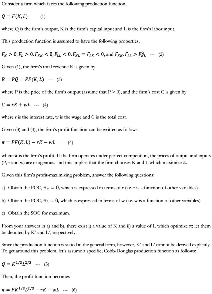 Consider a firm which faces the following production function,

Q = F(K,L) — (1)

where Q is the firm's output, K is the firm's capital input and L is the firm's labor input.

This production function is assumed to have the following properties,

FK > 0, FL > 0, FKK < 0, FLL < 0, FKL = FLK < 0, and FKK · FLL > FKL^2 — (2)

Given (1), the firm's total revenue R is given by

R = PQ = PF(K, L) — (3)

where P is the price of the firm's output (assume that P > 0), and the firm's cost C is given by

C = rK + wL — (4)

where r is the interest rate, w is the wage and C is the total cost.

Given (3) and (4), the firm's profit function can be written as follows:

? = PF(K, L) - rK - wL — (4)

where ? is the firm's profit. If the firm operates under perfect competition, the prices of output and inputs (P, r and w) are exogenous, and this implies that the firm chooses K and L which maximize ?.

Given this firm's profit-maximizing problem, answer the following questions:

a) Obtain the FOC, ?K = 0, which is expressed in terms of r (i.e. r is a function of other variables).

b) Obtain the FOC, ?L = 0, which is expressed in terms of w (i.e. w is a function of other variables).

c) Obtain the SOC for maximum.

From your answers in a) and b), there exist i) a value of K and ii) a value of L which optimize ?; let them be denoted by K* and L*, respectively.

Since the production function is stated in the general form, however, K* and L* cannot be derived explicitly. To get around this problem, let's assume a specific, Cobb-Douglas production function as follows:

Q = K^1/3L^2/3 — (5)

Then, the profit function becomes

? = PK^1/3L^2/3 - rK - wL — (6)