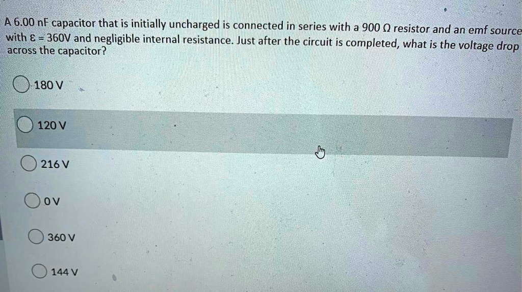 A 6.00 nF capacitor that is initially uncharged is connected in series with a 900 ? resistor and an emf source with ? = 360V and negligible internal resistance. Just after the circuit is completed, what is the voltage drop across the capacitor?

180 V

120 V

216 V

0 V

360 V

144 V