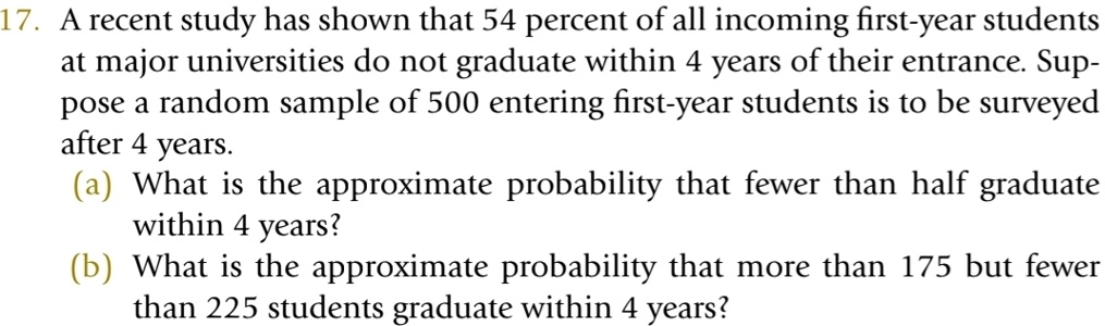 17. A recent study has shown that 54 percent of all incoming first-year students
at major universities do not graduate within 4 years of their entrance. Sup-
pose a random sample of 500 entering first-year students is to be surveyed
after 4 years.
(a) What is the approximate probability that fewer than half graduate
within 4 years?
(b) What is the approximate probability that more than 175 but fewer
than 225 students graduate within 4 years?