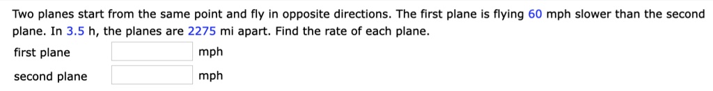 Two planes start from the same point and fly in opposite directions. The first plane is flying 60 mph slower than the second plane. In 3.5 h, the planes are 2275 mi apart. Find the rate of each plane.
first plane
mph
second plane
mph