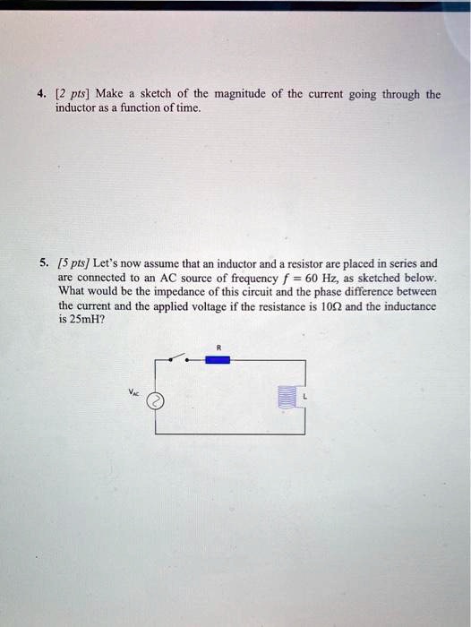 4. [2 pts] Make a sketch of the magnitude of the current going through the inductor as a function of time.
5. [5 pts] Let's now assume that an inductor and a resistor are placed in series and are connected to an AC source of frequency f = 60 	ext Hz, as sketched below. What would be the impedance of this circuit and the phase difference between the current and the applied voltage if the resistance is 10Omega and the inductance is 25mH?