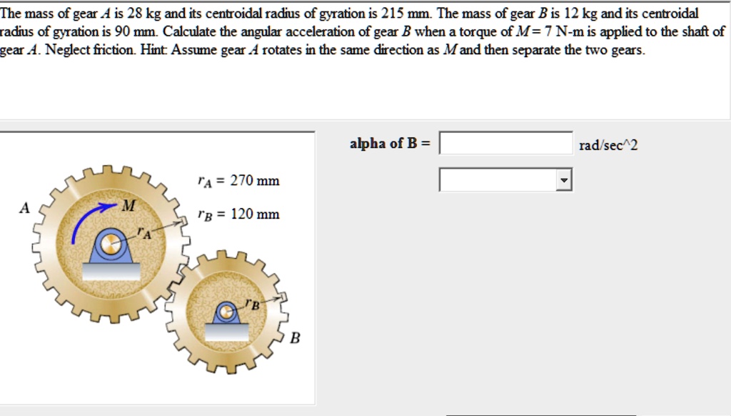 the mass of gear a is 28 kg and its centroidal radius of gyration is 215 mm the mass of gear b is 12 kg and its centroidal radius of gyration is 90 mm calculate the angular acceleration of g 01839