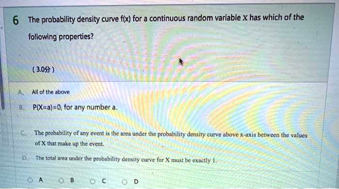 6 The probability density curve f(x) for a continuous random variable x has which of the following properties?

A. All of the above
B. P(X=a)=0, for any number a.
C. The probability of any event is the area under the probability density curve above x-axis between the values of X that make up the event.
D. The total area under the probability density curve for X must be exactly 1.