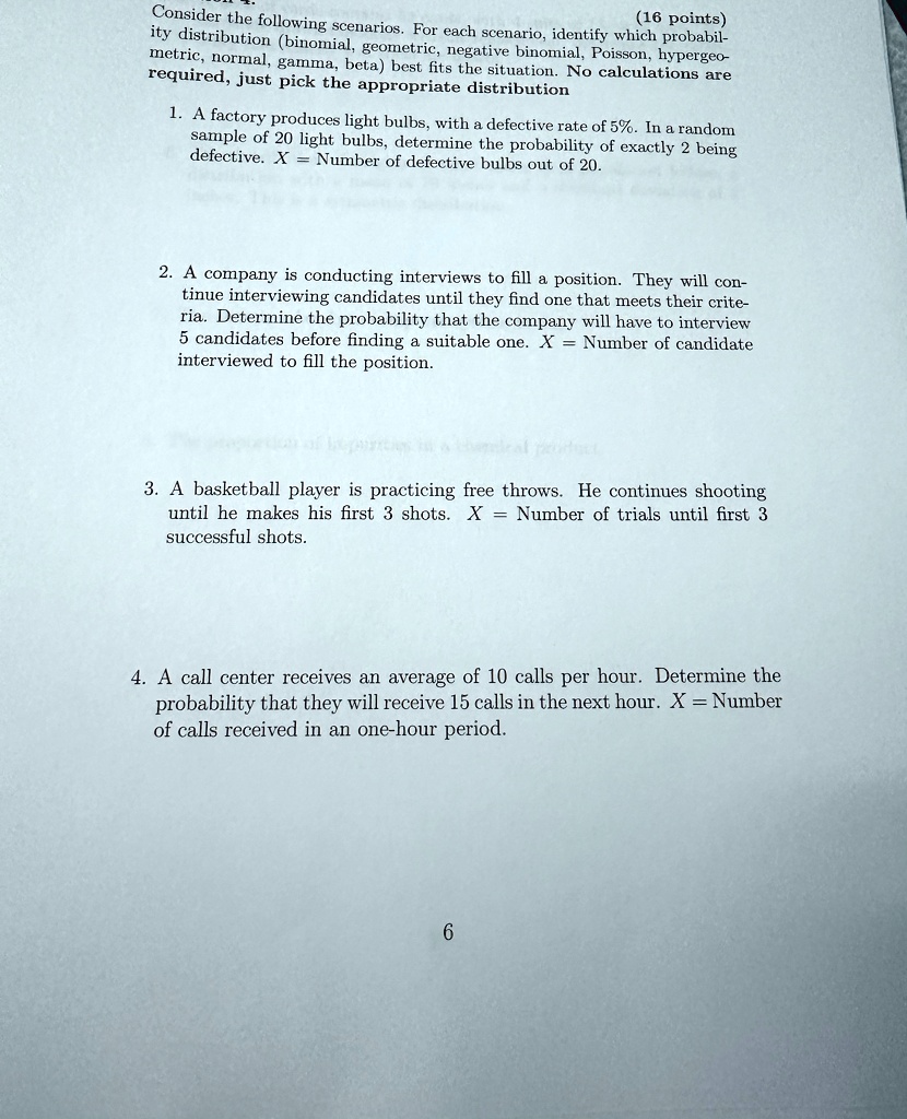 (16 points)
Consider the following scenarios. For each scenario, identify which probabil-
ity distribution (binomial, geometric, negative binomial, Poisson, hypergeo-
metric, normal, gamma, beta) best fits the situation. No calculations are
required, just pick the appropriate distribution
1. A factory produces light bulbs, with a defective rate of 5%. In a random
sample of 20 light bulbs, determine the probability of exactly 2 being
defective. X = Number of defective bulbs out of 20.
2. A company is conducting interviews to fill a position. They will con-
tinue interviewing candidates until they find one that meets their crite-
ria. Determine the probability that the company will have to interview
5 candidates before finding a suitable one. X = Number of candidate
interviewed to fill the position.
3. A basketball player is practicing free throws. He continues shooting
until he makes his first 3 shots. X = Number of trials until first 3
successful shots.
4. A call center receives an average of 10 calls per hour. Determine the
probability that they will receive 15 calls in the next hour. X = Number
of calls received in an one-hour period.
6