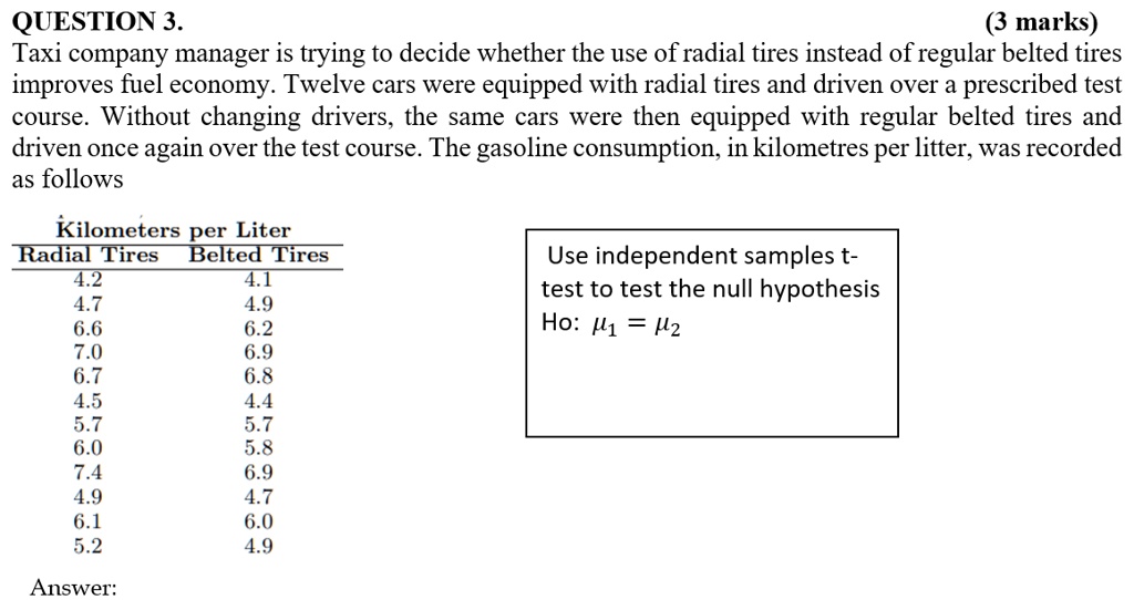 QUESTION 3.
(3 marks)
Taxi company manager is trying to decide whether the use of radial tires instead of regular belted tires
improves fuel economy. Twelve cars were equipped with radial tires and driven over a prescribed test
course. Without changing drivers, the same cars were then equipped with regular belted tires and
driven once again over the test course. The gasoline consumption, in kilometres per litter, was recorded
as follows
Kilometers per Liter
Radial Tires	Belted Tires
4.2	4.1
4.7	4.9
6.6	6.2
7.0	6.9
6.7	6.8
4.5	4.4
5.7	5.7
6.0	5.8
7.4	6.9
4.9	4.7
6.1	6.0
5.2	4.9
Answer:
Use independent samples t-
test to test the null hypothesis
H0: μ1 = μ2