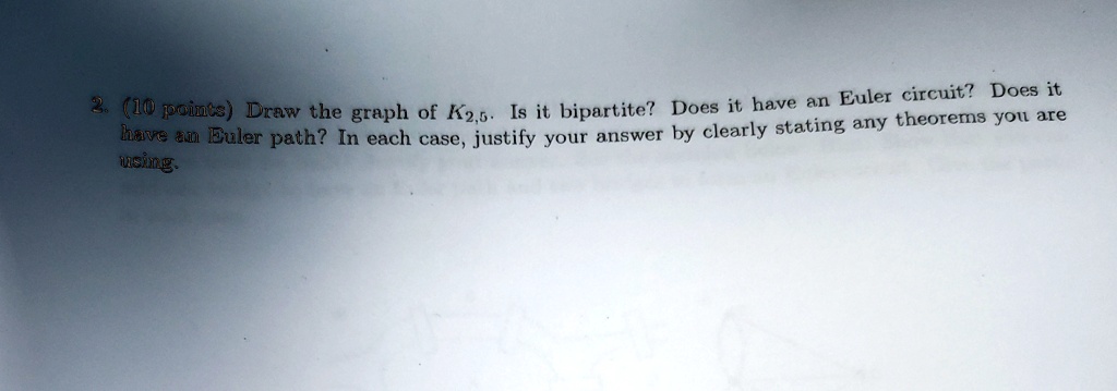 2. (10 points) Draw the graph of K2,5. Is it bipartite? Does it have an Euler circuit? Does it have an Euler path? In each case, justify your answer by clearly stating any theorems you are using.
