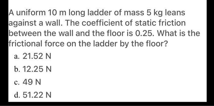 A uniform 10 m long ladder of mass 5 kg leans against a wall. The coefficient of static friction between the wall and the floor is 0.25. What is the frictional force on the ladder by the floor?
a. 21.52 N
b. 12.25 N
c. 49 N
d. 51.22 N