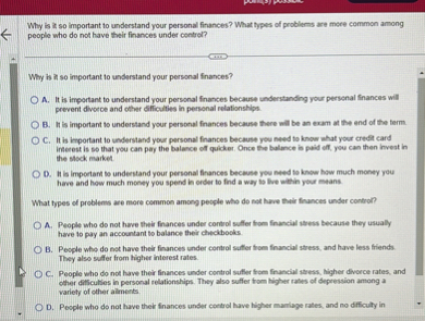 Why is it so important to understand your personal finances? What types of problems are more common among people who do not have their finances under control?

Why is it so important to understand your personal finances?
A. It is important to understand your personal finances because understanding your personal finances will prevent divorce and other difficulties in personal relationships.
B. It is important to understand your personal finances because there will be an exam at the end of the term.
C. It is important to understand your personal finances because you need to know what your credit card interest is so that you can pay the balance off quicker. Once the balance is paid off, you can then invest in the stock market.
D. It is important to understand your personal finances because you need to know how much money you have and how much money you spend in order to find a way to live within your means.

What types of problems are more common among people who do not have their finances under control?
A. People who do not have their finances under control suffer from financial stress because they usually have to pay an accountant to balance their checkbooks.
B. People who do not have their finances under control suffer from financial stress, and have less friends. They also suffer from higher interest rates.
C. People who do not have their finances under control suffer from financial stress, higher divorce rates, and other difficulties in personal relationships. They also suffer from higher rates of depression among a variety of other ailments.
D. People who do not have their finances under control have higher marriage rates, and no difficulty in