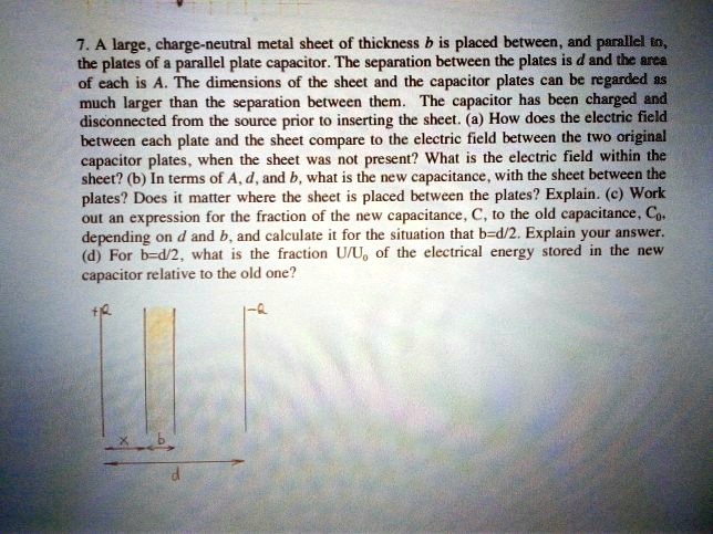 7. A large, charge-neutral metal sheet of thickness b is placed between, and parallel to,
the plates of a parallel plate capacitor. The separation between the plates is d and the area
of each is A. The dimensions of the sheet and the capacitor plates can be regarded as
much larger than the separation between them. The capacitor has been charged and
disconnected from the source prior to inserting the sheet. (a) How does the electric field
between each plate and the sheet compare to the electric field between the two original
capacitor plates, when the sheet was not present? What is the electric field within the
sheet? (b) In terms of A, d, and b, what is the new capacitance, with the sheet between the
plates? Does it matter where the sheet is placed between the plates? Explain. (c) Work
out an expression for the fraction of the new capacitance, C, to the old capacitance, C0,
depending on d and b, and calculate it for the situation that b=d/2. Explain your answer.
(d) For b=d/2, what is the fraction U/U0 of the electrical energy stored in the new
capacitor relative to the old one?