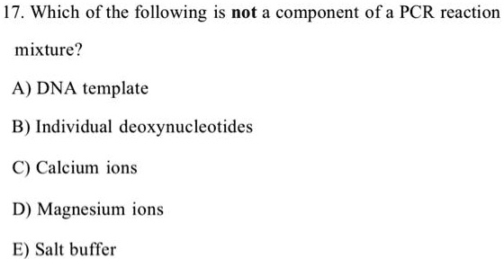 17. Which of the following is not a component of a PCR reaction
mixture?
A) DNA template
B) Individual deoxynucleotides
C) Calcium ions
D) Magnesium ions
E) Salt buffer