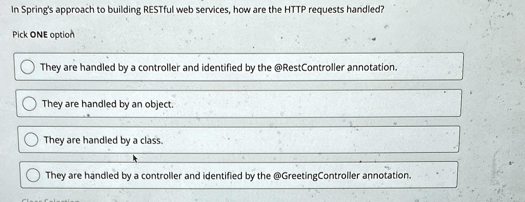In Spring's approach to building RESTful web services, how are the HTTP requests handled?
Pick ONE option
They are handled by a controller and identified by the @RestController annotation.
They are handled by an object.
They are handled by a class.
They are handled by a controller and identified by the @GreetingController annotation.