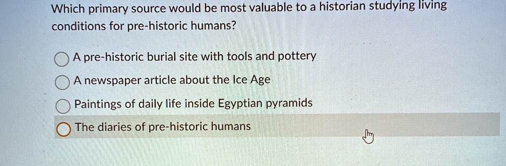 Which primary source would be most valuable to a historian studying living
conditions for pre-historic humans?
A pre-historic burial site with tools and pottery
A newspaper article about the Ice Age
Paintings of daily life inside Egyptian pyramids
The diaries of pre-historic humans