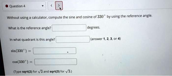 Without using a calculator, compute the sine and cosine of 330° by using the reference angle.

What is the reference angle? degrees.

In what quadrant is this angle? (answer 1, 2, 3, or 4)

sin(330°) =

cos(330°) =

(Type sqrt(2) for ?2 and sqrt(3) for ?3.)