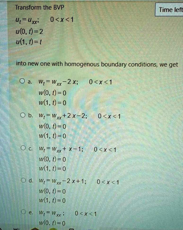 Transform the BVP
ut = uxx; 0 < x < 1
u(0, t) = 2
u(1, t) = t
into new one with homogenous boundary conditions, we get
a. wt = wxx - x; 0 < x < 1
w(0, t) = 0
w(1, t) = 0
b. wt = wxx + 2x - 2; 0 < x < 1
w(0, t) = 0
w(1, t) = 0
c. wt = wxx + x - 1; 0 < x < 1
w(0, t) = 0
w(1, t) = 0
d. wt = wxx - x + 1; 0 < x < 1
w(0, t) = 0
w(1, t) = 0
e. wt = wxx; 0 < x < 1
w(0, t) = 0
